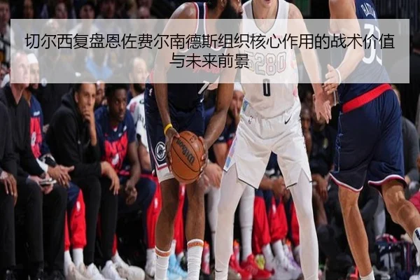 切尔西复盘恩佐费尔南德斯组织核心作用的战术价值与未来前景