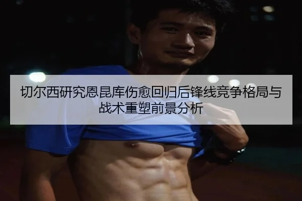 切尔西研究恩昆库伤愈回归后锋线竞争格局与战术重塑前景分析