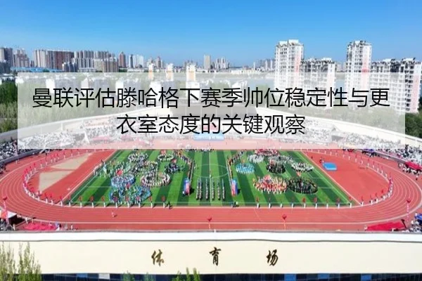 曼联评估滕哈格下赛季帅位稳定性与更衣室态度的关键观察