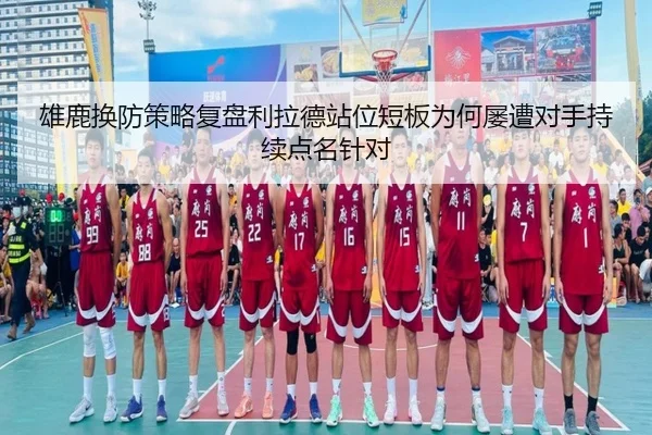 雄鹿换防策略复盘利拉德站位短板为何屡遭对手持续点名针对